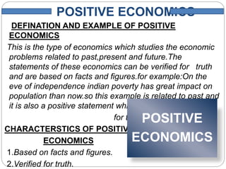 POSITIVE ECONOMICS
DEFINATION AND EXAMPLE OF POSITIVE
ECONOMICS
This is the type of economics which studies the economic
problems related to past,present and future.The
statements of these economics can be verified for truth
and are based on facts and figures.for example:On the
eve of independence indian poverty has great impact on
population than now.so this example is related to past and
it is also a positive statement which can verified
for the truth.
CHARACTERSTICS OF POSITIVE
ECONOMICS
1.Based on facts and figures.
2.Verified for truth.
POSITIVE
ECONOMICS
 