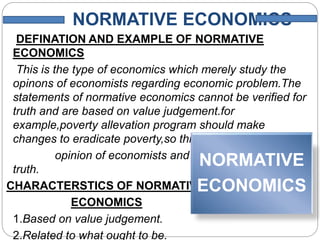 NORMATIVE ECONOMICS
DEFINATION AND EXAMPLE OF NORMATIVE
ECONOMICS
This is the type of economics which merely study the
opinons of economists regarding economic problem.The
statements of normative economics cannot be verified for
truth and are based on value judgement.for
example,poverty allevation program should make
changes to eradicate poverty,so this is merely a
opinion of economists and it cannot be verified for
truth.
CHARACTERSTICS OF NORMATIVE
ECONOMICS
1.Based on value judgement.
2.Related to what ought to be.
NORMATIVE
ECONOMICS
 