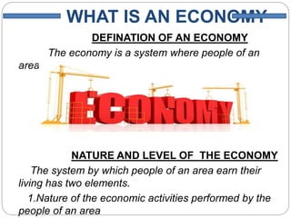 WHAT IS AN ECONOMY
DEFINATION OF AN ECONOMY
The economy is a system where people of an
area earn their living.
NATURE AND LEVEL OF THE ECONOMY
The system by which people of an area earn their
living has two elements.
1.Nature of the economic activities performed by the
people of an area
 