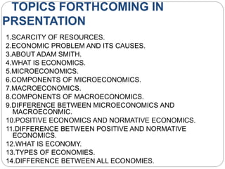 TOPICS FORTHCOMING IN
PRSENTATION
1.SCARCITY OF RESOURCES.
2.ECONOMIC PROBLEM AND ITS CAUSES.
3.ABOUT ADAM SMITH.
4.WHAT IS ECONOMICS.
5.MICROECONOMICS.
6.COMPONENTS OF MICROECONOMICS.
7.MACROECONOMICS.
8.COMPONENTS OF MACROECONOMICS.
9.DIFFERENCE BETWEEN MICROECONOMICS AND
MACROECONMIC.
10.POSITIVE ECONOMICS AND NORMATIVE ECONOMICS.
11.DIFFERENCE BETWEEN POSITIVE AND NORMATIVE
ECONOMICS.
12.WHAT IS ECONOMY.
13.TYPES OF ECONOMIES.
14.DIFFERENCE BETWEEN ALL ECONOMIES.
 