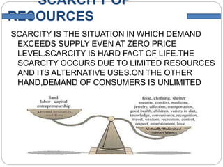 SCARCITY OF
RESOURCES
SCARCITY IS THE SITUATION IN WHICH DEMAND
EXCEEDS SUPPLY EVEN AT ZERO PRICE
LEVEL.SCARCITY IS HARD FACT OF LIFE.THE
SCARCITY OCCURS DUE TO LIMITED RESOURCES
AND ITS ALTERNATIVE USES.ON THE OTHER
HAND,DEMAND OF CONSUMERS IS UNLIMITED
WHICH CANNOT BE FULFILED WITH THESE
LIMITED RESOURCES.
 