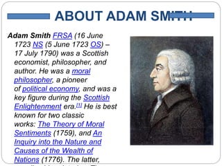 ABOUT ADAM SMITH
Adam Smith FRSA (16 June
1723 NS (5 June 1723 OS) –
17 July 1790) was a Scottish
economist, philosopher, and
author. He was a moral
philosopher, a pioneer
of political economy, and was a
key figure during the Scottish
Enlightenment era.[1] He is best
known for two classic
works: The Theory of Moral
Sentiments (1759), and An
Inquiry into the Nature and
Causes of the Wealth of
Nations (1776). The latter,
 