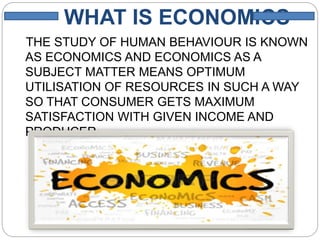WHAT IS ECONOMICS
THE STUDY OF HUMAN BEHAVIOUR IS KNOWN
AS ECONOMICS AND ECONOMICS AS A
SUBJECT MATTER MEANS OPTIMUM
UTILISATION OF RESOURCES IN SUCH A WAY
SO THAT CONSUMER GETS MAXIMUM
SATISFACTION WITH GIVEN INCOME AND
PRODUCER
GETS MAXIMUM SATISTFACTION.
 