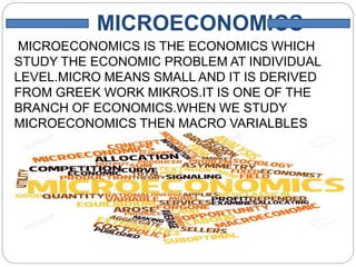 MICROECONOMICS
MICROECONOMICS IS THE ECONOMICS WHICH
STUDY THE ECONOMIC PROBLEM AT INDIVIDUAL
LEVEL.MICRO MEANS SMALL AND IT IS DERIVED
FROM GREEK WORK MIKROS.IT IS ONE OF THE
BRANCH OF ECONOMICS.WHEN WE STUDY
MICROECONOMICS THEN MACRO VARIALBLES
ASSUMED TO BE CONSTANT AND IT IS RELATED
WITH PRICE DETERMINE.
 