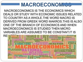 MACROECONOMICS
MACROECONOMICS IS THE ECONOMICS WHICH
DEALS OR STUDY WITH ECONOMIC ISSUES RELATED
TO COUNTRY AS A WHOLE.THE WORD MACRO IS
DERIVED FROM GREEK WORD MAKROS.THIS IS ALSO
ONE OF THE BRANCH OF ECONOMICS AND WHEN
MACROECONOMICS IS STUDIED THEN MICRO
VARIABLES ARE ASSUMED TO BE CONSTANT.IT IS
RELATED
WITH INCOME AND EMPLOYEMENT.
 