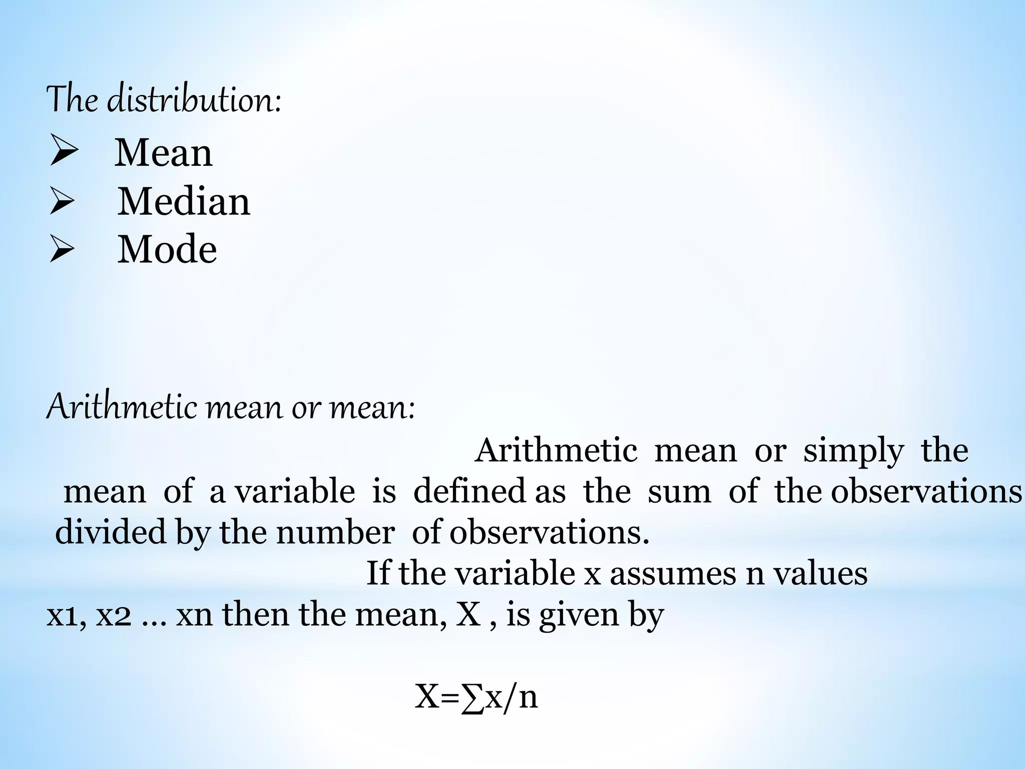 The distribution:
 Mean
 Median
 Mode
Arithmetic mean or mean:
Arithmetic mean or simply the
mean of a variable is defined as the sum of the observations
divided by the number of observations.
If the variable x assumes n values
x1, x2 … xn then the mean, X , is given by
X=∑x/n
 