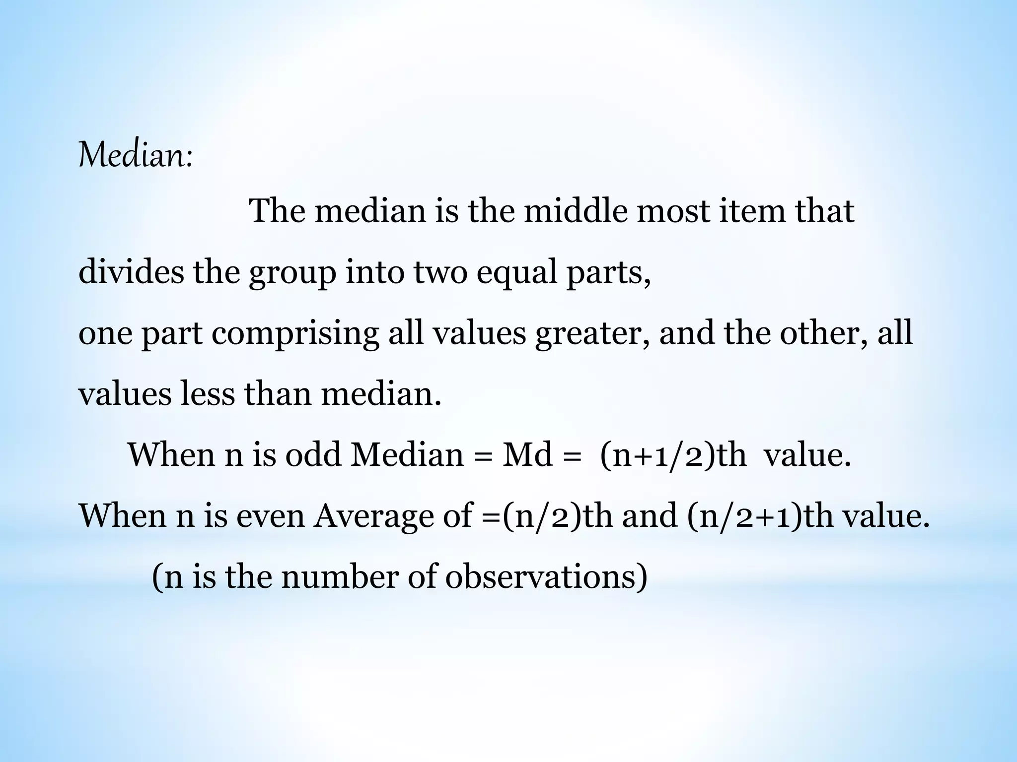 Median:
The median is the middle most item that
divides the group into two equal parts,
one part comprising all values greater, and the other, all
values less than median.
When n is odd Median = Md = (n+1/2)th value.
When n is even Average of =(n/2)th and (n/2+1)th value.
(n is the number of observations)
 