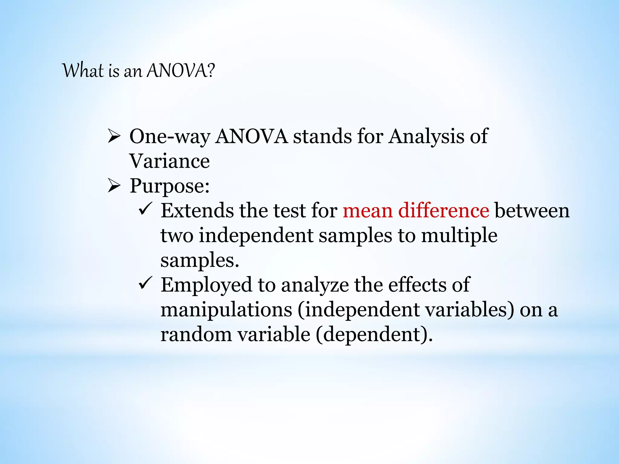 What is an ANOVA?
 One-way ANOVA stands for Analysis of
Variance
 Purpose:
 Extends the test for mean difference between
two independent samples to multiple
samples.
 Employed to analyze the effects of
manipulations (independent variables) on a
random variable (dependent).
 