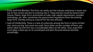 • Entry and Exit Barriers: The firms can easily exit the industry whenever it wants, but
has to face certain barriers to entering into it. These barriers could be Government
license, Patent, large firm’s economies of scale, high capital requirement, complex
technology, etc. Also, sometimes the government regulations favor the existing
large firms, thereby acting as a barrier for the new entrants.
• Lack of Uniformity: There is a lack of uniformity among the firms in terms of their
size, some are big, and some are small. Since there are less number of firms, any
action taken by one firm has a considerable effect on the other. Thus, every firm
must keep a close eye on its counterpart and plan the promotional activities
accordingly.
 
