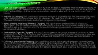 • Open Vs Closed Oligopoly: This classification is made on the basis of freedom to enter into the new industry. An
open Oligopoly is the market situation wherein a firm can enter into the industry any time it wants, whereas, in
case of a closed Oligopoly, there are certain restrictions that act as a barrier for a new firm to enter into the
industry.
• Partial Vs Full Oligopoly: This classification is done on the basis of price leadership. The partial Oligopoly refers
to the market situation, wherein one large firm dominates the market and is looked upon as a price leader.
Whereas in full Oligopoly, the price leadership is conspicuous by its absence.
• Perfect (Pure) Vs Imperfect (Differential) Oligopoly: This classification is made on the basis of product
differentiation. The Oligopoly is perfect or pure when the firms deal in the homogeneous products. Whereas
Oligopoly is said to be imperfect, when the firms deal in heterogeneous products, i.e. products that are close
are not perfect substitutes.
• Syndicated Vs Organized Oligopoly: This classification is done on the basis of a degree of coordination found
among the firms. When the firms come together and sell their products with the common interest is called as a
Syndicate Oligopoly. Whereas, in the case of an Organized Oligopoly, the firms have a central association for
the prices, outputs, and quotas.
• Collusive Vs Non-Collusive Oligopoly: This classification is made on the basis of agreement or understanding
between the firms. In Collusive Oligopoly, instead of competing with each other, the firms come together and
the consensus of all fixes the price and the outputs. Whereas in the case of a non-collusive Oligopoly, there is a
lack of understanding among the firms and they compete against each other to achieve their respective targets.
Types of Oligopoly Market
 