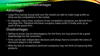Advantages
• Large firms having strong hold over the market are able to make huge profits as
there are few competitions in the market.
• In oligopoly, many times, products of two competitive companies are derived from
one large firm. Therefore whichever company makes profit, it finally ends up as
profit of the parent firm.
Disadvantages
• Setting of prices may be advantageous for the firms, but may prove to be a great
disadvantage for the consumers.
• Firms cannot take independent decisions and always have to consider the views of
dominant players in the market.
• With the lack of competition dominant companies may not think of improving their
products.
Advantage and Disadvantages
 