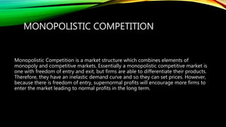 MONOPOLISTIC COMPETITION
Monopolistic Competition is a market structure which combines elements of
monopoly and competitive markets. Essentially a monopolistic competitive market is
one with freedom of entry and exit, but firms are able to differentiate their products.
Therefore, they have an inelastic demand curve and so they can set prices. However,
because there is freedom of entry, supernormal profits will encourage more firms to
enter the market leading to normal profits in the long term.
 