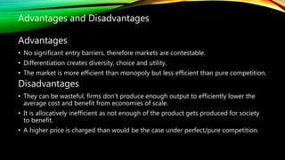 Advantages
• No significant entry barriers, therefore markets are contestable.
• Differentiation creates diversity, choice and utility.
• The market is more efficient than monopoly but less efficient than pure competition.
Disadvantages
• They can be wasteful, firms don’t produce enough output to efficiently lower the
average cost and benefit from economies of scale.
• It is allocatively inefficient as not enough of the product gets produced for society
to benefit.
• A higher price is charged than would be the case under perfect/pure competition.
Advantages and Disadvantages
 