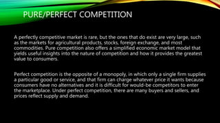 PURE/PERFECT COMPETITION
A perfectly competitive market is rare, but the ones that do exist are very large, such
as the markets for agricultural products, stocks, foreign exchange, and most
commodities. Pure competition also offers a simplified economic market model that
yields useful insights into the nature of competition and how it provides the greatest
value to consumers.
Perfect competition is the opposite of a monopoly, in which only a single firm supplies
a particular good or service, and that firm can charge whatever price it wants because
consumers have no alternatives and it is difficult for would-be competitors to enter
the marketplace. Under perfect competition, there are many buyers and sellers, and
prices reflect supply and demand.
 