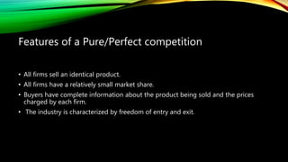 • All firms sell an identical product.
• All firms have a relatively small market share.
• Buyers have complete information about the product being sold and the prices
charged by each firm.
• The industry is characterized by freedom of entry and exit.
Features of a Pure/Perfect competition
 