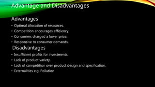 Advantages
• Optimal allocation of resources.
• Competition encourages efficiency.
• Consumers charged a lower price.
• Responsive to consumer demands.
Disadvantages
• Insufficient profits for investments.
• Lack of product variety.
• Lack of competition over product design and specification.
• Externalities e.g. Pollution
Advantage and Disadvantages
 