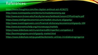 References:
https://www.thoughtco.com/the-clayton-antitrust-act-4136271
http://www.investopedia.com/terms/m/marketeconomy.asp
http://www.econ.brown.edu/Faculty/serrano/textbook/Lesson15PlusGraphs.pdf
https://www.intelligenteconomist.com/market-structure-oligopoly/
http://www.investinganswers.com/financial-dictionary/economics/oligopoly-104
http://www.economicshelp.org/microessays/markets
https://www.slideshare.net/murarisharma94/imperfect-competion-2
http://businessjargons.com/oligopoly-market.html
https://www.slideshare.net/pujasakhla/domestic-airlines-inindialeveragingprice
 
