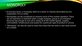 MONOPOLY
• In business terms, a monopoly refers to a sector or industry dominated by one
corporation, firm or entity.
• Monopolies can be considered an extreme result of free market capitalism. There
are no restriction or restraints when a single company, group or an enterprise
becomes big enough to own all or nearly all of the market (goods, supplies,
commodities, infrastructure and assets) for a particular type of product or service.
• "Monopoly" can also be used to mean the entity that has total or near-total control
of a market.
 