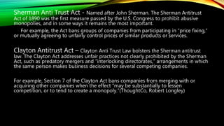 Sherman Anti Trust Act - Named after John Sherman. The Sherman Antitrust
Act of 1890 was the first measure passed by the U.S. Congress to prohibit abusive
monopolies, and in some ways it remains the most important.
For example, the Act bans groups of companies from participating in “price fixing,”
or mutually agreeing to unfairly control prices of similar products or services.
Clayton Antitrust Act – Clayton Anti Trust Law bolsters the Sherman antitrust
law. The Clayton Act addresses unfair practices not clearly prohibited by the Sherman
Act, such as predatory mergers and “interlocking directorates,” arrangements in which
the same person makes business decisions for several competing companies.
For example, Section 7 of the Clayton Act bans companies from merging with or
acquiring other companies when the effect “may be substantially to lessen
competition, or to tend to create a monopoly.”(ThoughtCo, Robert Longley)
 