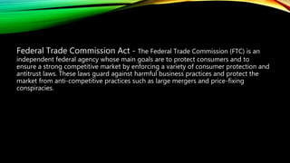 Federal Trade Commission Act - The Federal Trade Commission (FTC) is an
independent federal agency whose main goals are to protect consumers and to
ensure a strong competitive market by enforcing a variety of consumer protection and
antitrust laws. These laws guard against harmful business practices and protect the
market from anti-competitive practices such as large mergers and price-fixing
conspiracies.
 