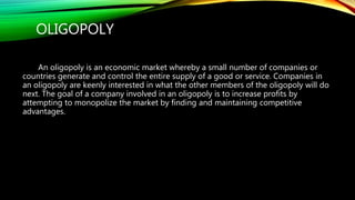 OLIGOPOLY
An oligopoly is an economic market whereby a small number of companies or
countries generate and control the entire supply of a good or service. Companies in
an oligopoly are keenly interested in what the other members of the oligopoly will do
next. The goal of a company involved in an oligopoly is to increase profits by
attempting to monopolize the market by finding and maintaining competitive
advantages.
 