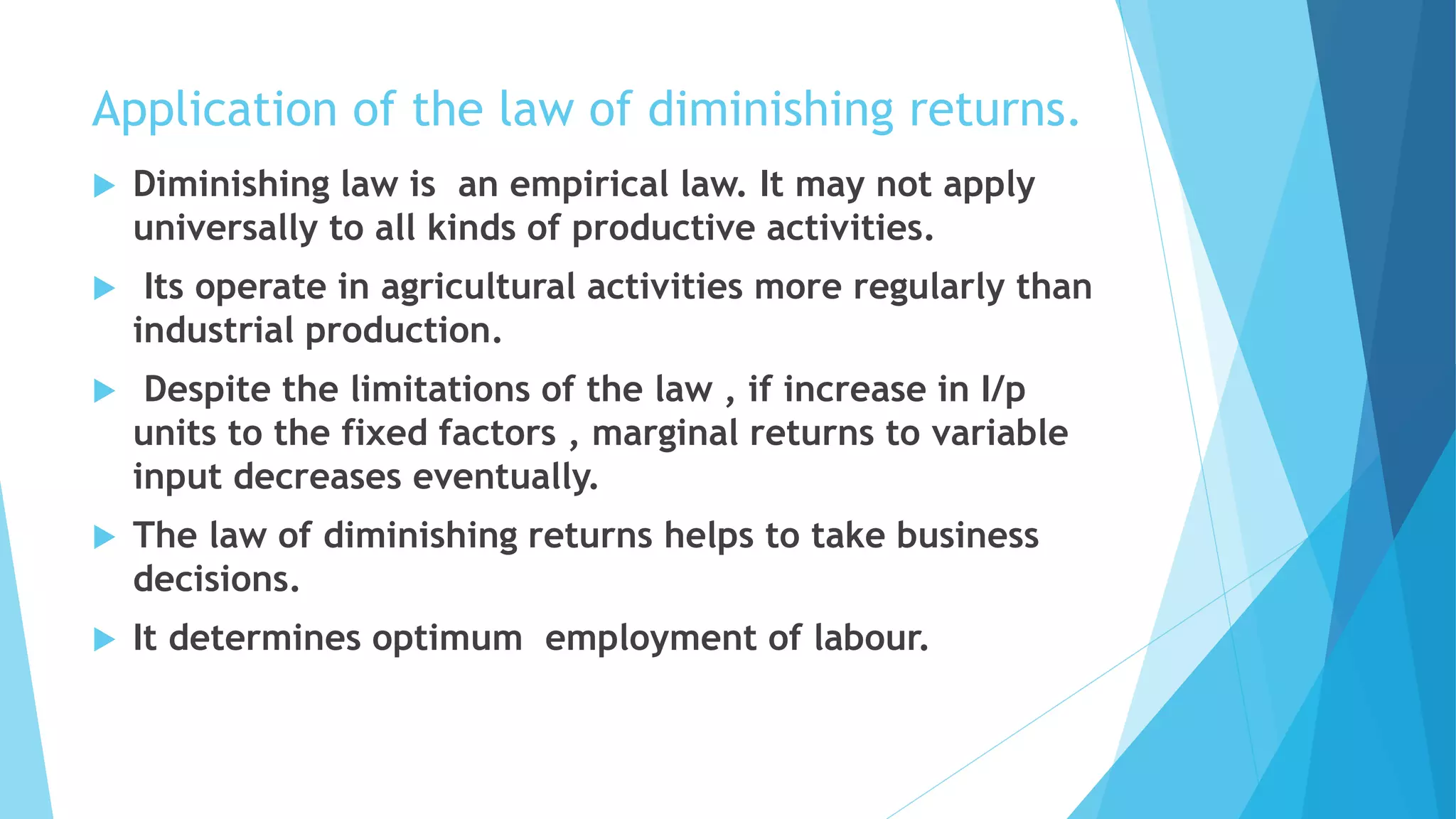 Application of the law of diminishing returns.
 Diminishing law is an empirical law. It may not apply
universally to all kinds of productive activities.
 Its operate in agricultural activities more regularly than
industrial production.
 Despite the limitations of the law , if increase in I/p
units to the fixed factors , marginal returns to variable
input decreases eventually.
 The law of diminishing returns helps to take business
decisions.
 It determines optimum employment of labour.
 