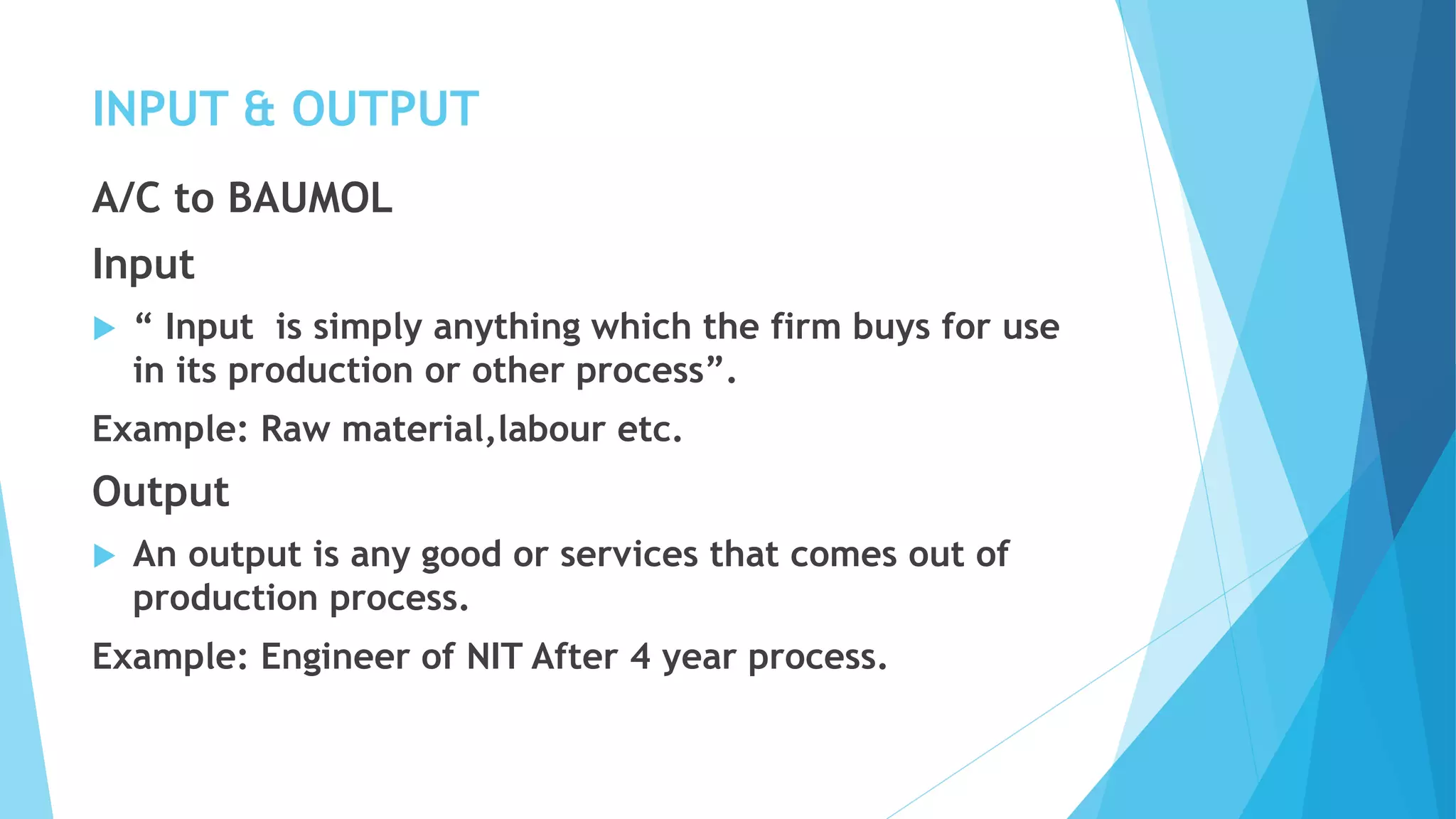 INPUT & OUTPUT
A/C to BAUMOL
Input
 “ Input is simply anything which the firm buys for use
in its production or other process”.
Example: Raw material,labour etc.
Output
 An output is any good or services that comes out of
production process.
Example: Engineer of NIT After 4 year process.
 