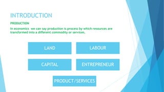 INTRODUCTION
PRODUCTION
In economics we can say production is process by which resources are
transformed into a different commodity or services.
LAND LABOUR
CAPITAL ENTREPRENEUR
PRODUCT/SERVICES
 