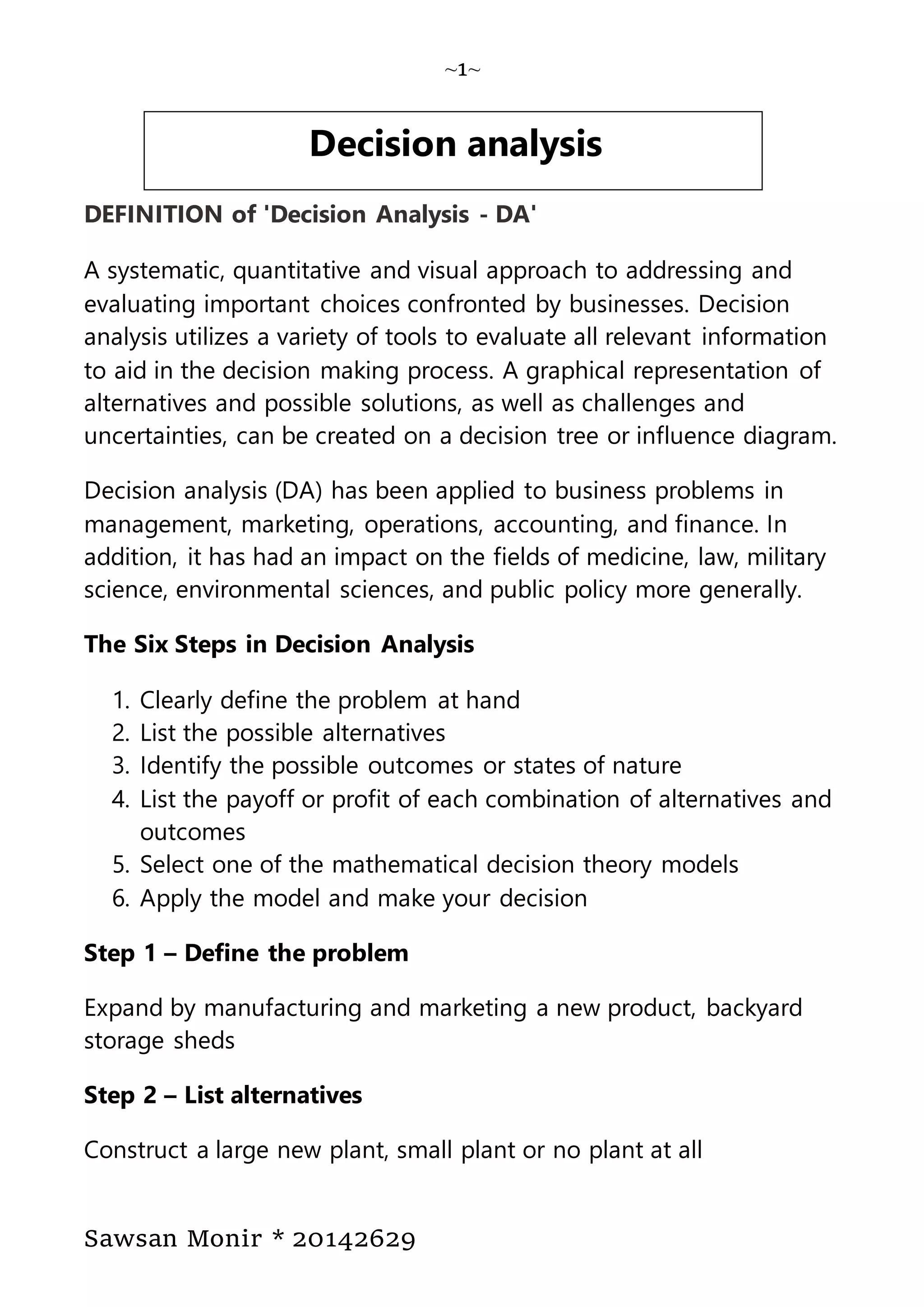 ~1~
Sawsan Monir * 20142629
DEFINITION of 'Decision Analysis - DA'
A systematic, quantitative and visual approach to addressing and
evaluating important choices confronted by businesses. Decision
analysis utilizes a variety of tools to evaluate all relevant information
to aid in the decision making process. A graphical representation of
alternatives and possible solutions, as well as challenges and
uncertainties, can be created on a decision tree or influence diagram.
Decision analysis (DA) has been applied to business problems in
management, marketing, operations, accounting, and finance. In
addition, it has had an impact on the fields of medicine, law, military
science, environmental sciences, and public policy more generally.
The Six Steps in Decision Analysis
1. Clearly define the problem at hand
2. List the possible alternatives
3. Identify the possible outcomes or states of nature
4. List the payoff or profit of each combination of alternatives and
outcomes
5. Select one of the mathematical decision theory models
6. Apply the model and make your decision
Step 1 – Define the problem
Expand by manufacturing and marketing a new product, backyard
storage sheds
Step 2 – List alternatives
Construct a large new plant, small plant or no plant at all
Decision analysis
 