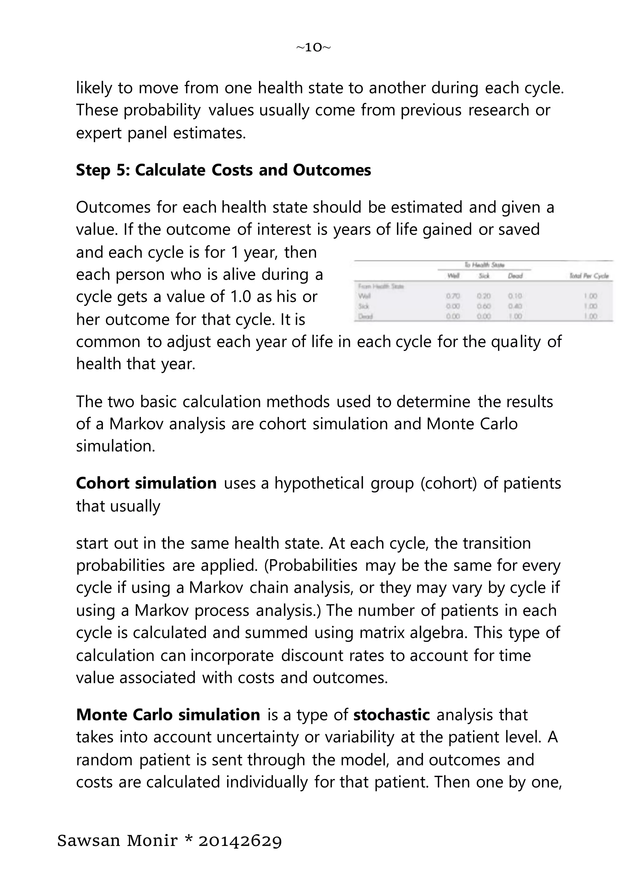 ~10~
Sawsan Monir * 20142629
likely to move from one health state to another during each cycle.
These probability values usually come from previous research or
expert panel estimates.
Step 5: Calculate Costs and Outcomes
Outcomes for each health state should be estimated and given a
value. If the outcome of interest is years of life gained or saved
and each cycle is for 1 year, then
each person who is alive during a
cycle gets a value of 1.0 as his or
her outcome for that cycle. It is
common to adjust each year of life in each cycle for the quality of
health that year.
The two basic calculation methods used to determine the results
of a Markov analysis are cohort simulation and Monte Carlo
simulation.
Cohort simulation uses a hypothetical group (cohort) of patients
that usually
start out in the same health state. At each cycle, the transition
probabilities are applied. (Probabilities may be the same for every
cycle if using a Markov chain analysis, or they may vary by cycle if
using a Markov process analysis.) The number of patients in each
cycle is calculated and summed using matrix algebra. This type of
calculation can incorporate discount rates to account for time
value associated with costs and outcomes.
Monte Carlo simulation is a type of stochastic analysis that
takes into account uncertainty or variability at the patient level. A
random patient is sent through the model, and outcomes and
costs are calculated individually for that patient. Then one by one,
 