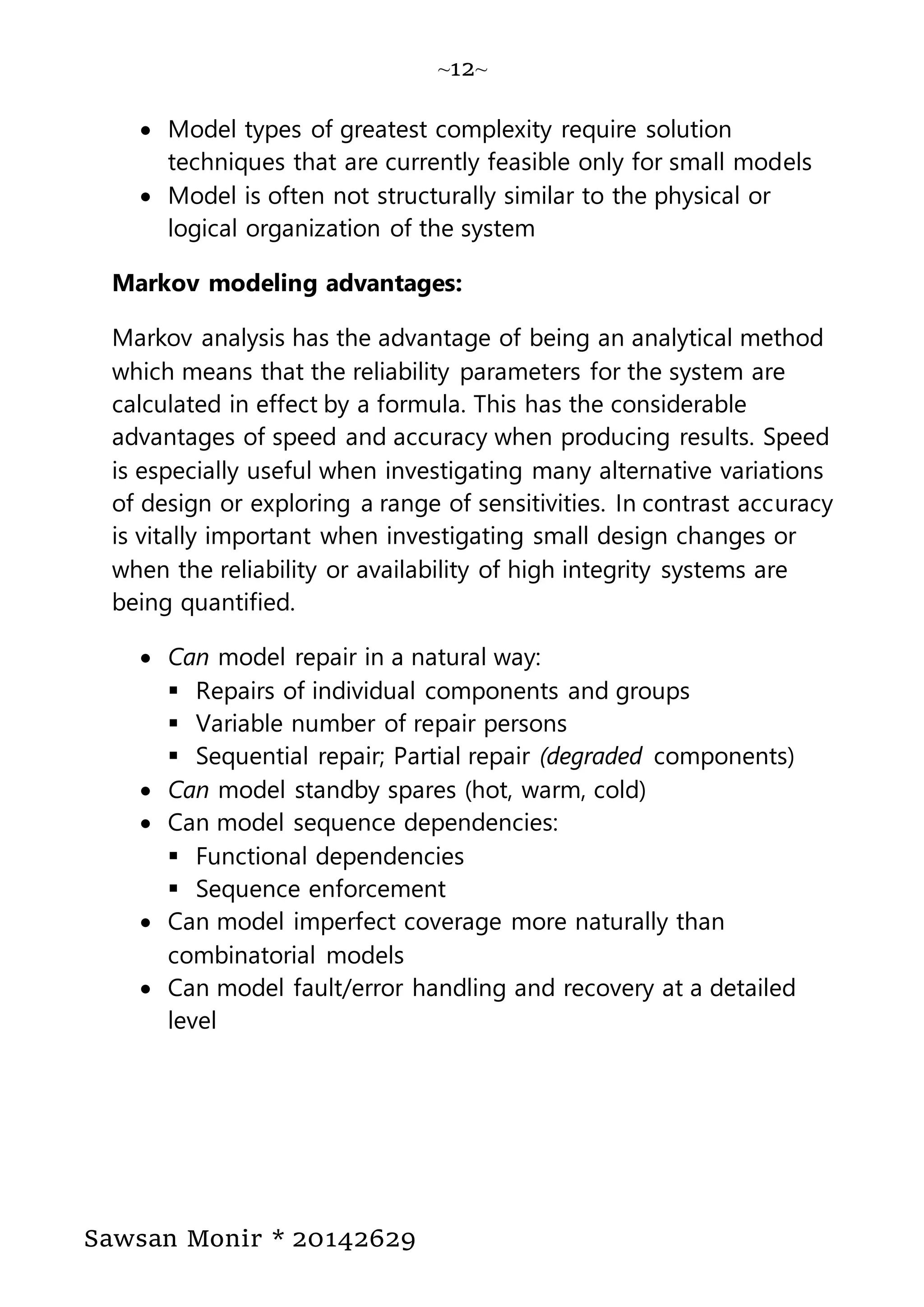 ~12~
Sawsan Monir * 20142629
 Model types of greatest complexity require solution
techniques that are currently feasible only for small models
 Model is often not structurally similar to the physical or
logical organization of the system
Markov modeling advantages:
Markov analysis has the advantage of being an analytical method
which means that the reliability parameters for the system are
calculated in effect by a formula. This has the considerable
advantages of speed and accuracy when producing results. Speed
is especially useful when investigating many alternative variations
of design or exploring a range of sensitivities. In contrast accuracy
is vitally important when investigating small design changes or
when the reliability or availability of high integrity systems are
being quantified.
 Can model repair in a natural way:
 Repairs of individual components and groups
 Variable number of repair persons
 Sequential repair; Partial repair (degraded components)
 Can model standby spares (hot, warm, cold)
 Can model sequence dependencies:
 Functional dependencies
 Sequence enforcement
 Can model imperfect coverage more naturally than
combinatorial models
 Can model fault/error handling and recovery at a detailed
level
 