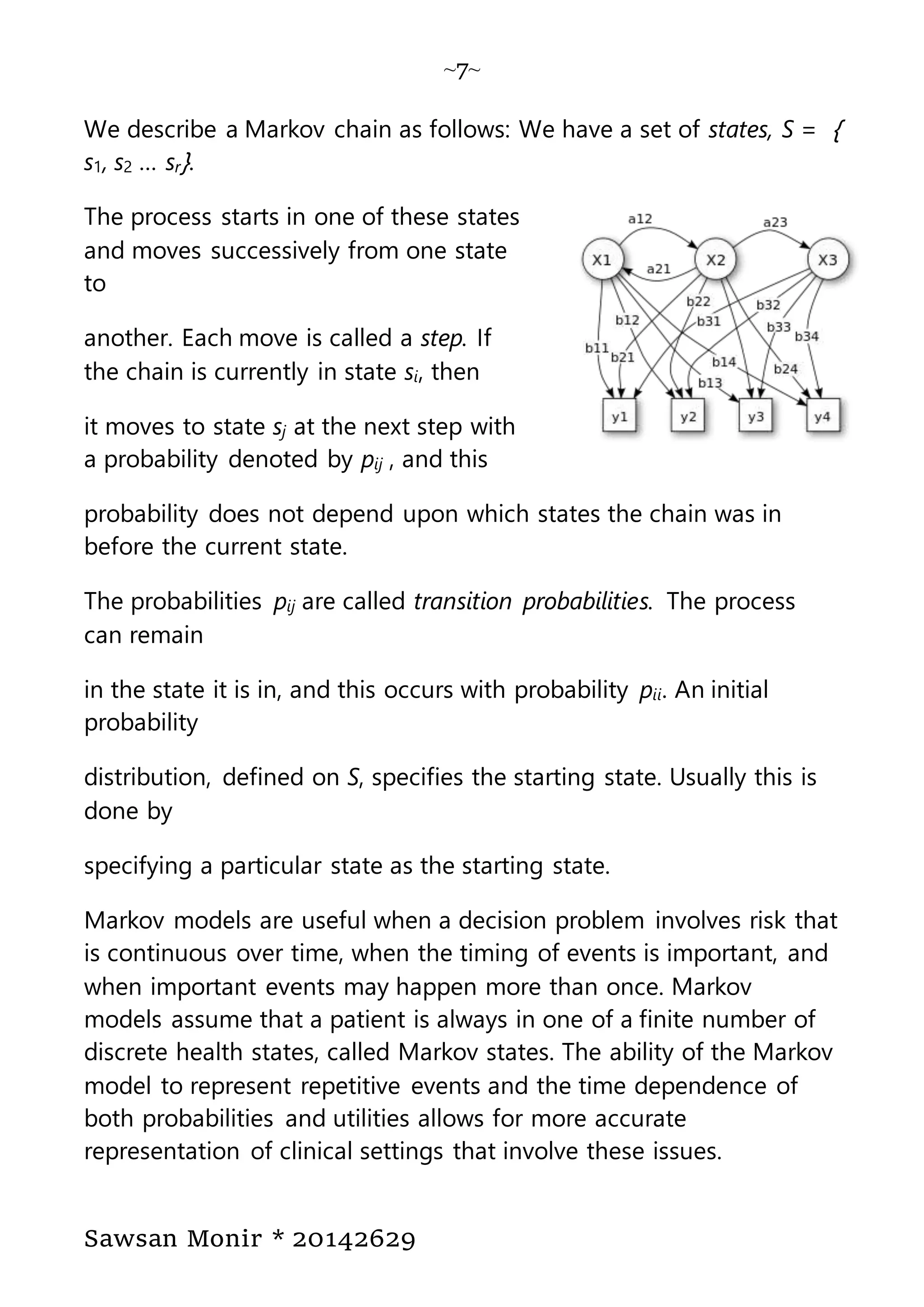 ~7~
Sawsan Monir * 20142629
We describe a Markov chain as follows: We have a set of states, S = }
s1, s2 … sr{.
The process starts in one of these states
and moves successively from one state
to
another. Each move is called a step. If
the chain is currently in state si, then
it moves to state sj at the next step with
a probability denoted by pij , and this
probability does not depend upon which states the chain was in
before the current state.
The probabilities pij are called transition probabilities. The process
can remain
in the state it is in, and this occurs with probability pii. An initial
probability
distribution, defined on S, specifies the starting state. Usually this is
done by
specifying a particular state as the starting state.
Markov models are useful when a decision problem involves risk that
is continuous over time, when the timing of events is important, and
when important events may happen more than once. Markov
models assume that a patient is always in one of a finite number of
discrete health states, called Markov states. The ability of the Markov
model to represent repetitive events and the time dependence of
both probabilities and utilities allows for more accurate
representation of clinical settings that involve these issues.
 