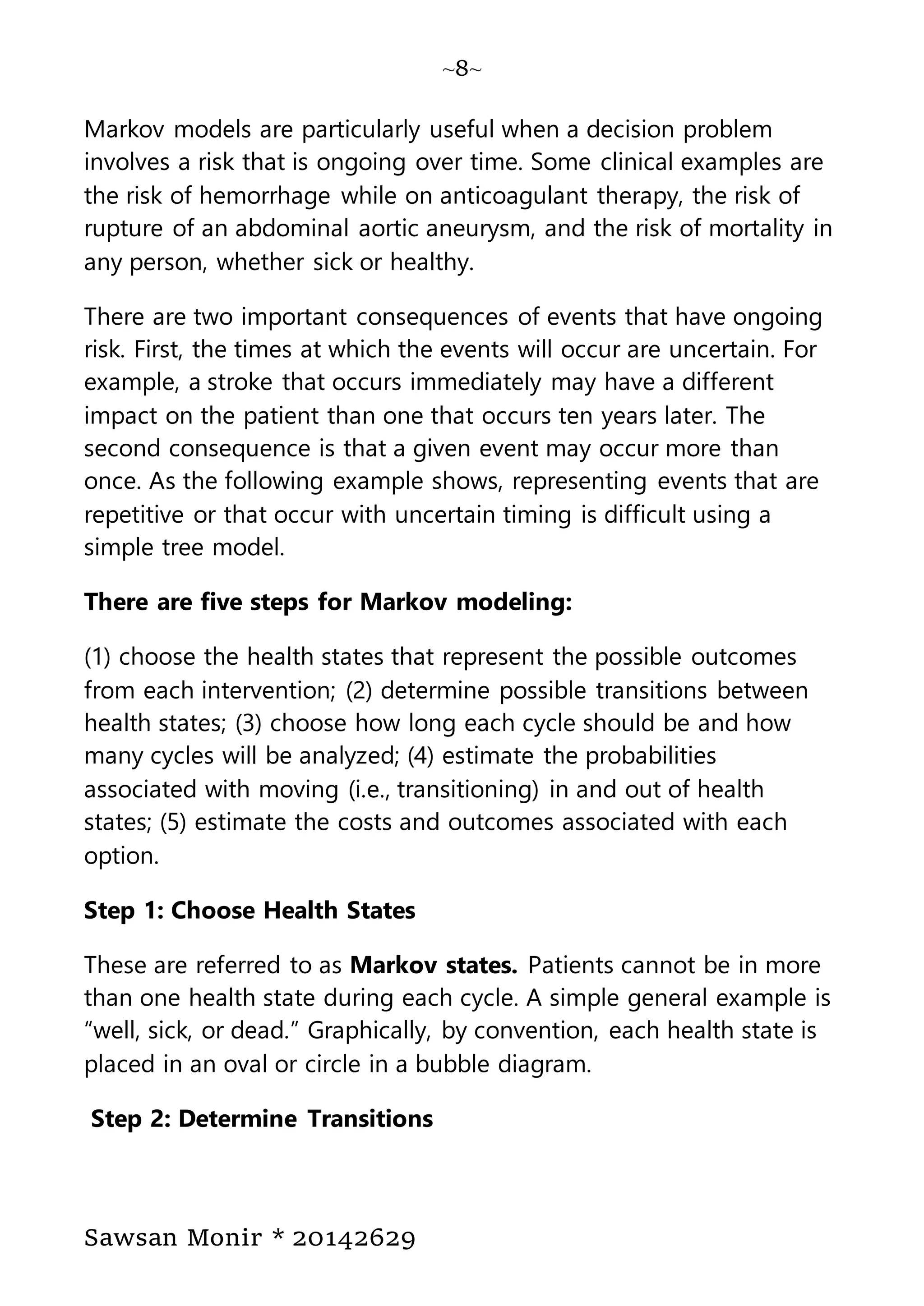 ~8~
Sawsan Monir * 20142629
Markov models are particularly useful when a decision problem
involves a risk that is ongoing over time. Some clinical examples are
the risk of hemorrhage while on anticoagulant therapy, the risk of
rupture of an abdominal aortic aneurysm, and the risk of mortality in
any person, whether sick or healthy.
There are two important consequences of events that have ongoing
risk. First, the times at which the events will occur are uncertain. For
example, a stroke that occurs immediately may have a different
impact on the patient than one that occurs ten years later. The
second consequence is that a given event may occur more than
once. As the following example shows, representing events that are
repetitive or that occur with uncertain timing is difficult using a
simple tree model.
There are five steps for Markov modeling:
(1) choose the health states that represent the possible outcomes
from each intervention; (2) determine possible transitions between
health states; (3) choose how long each cycle should be and how
many cycles will be analyzed; (4) estimate the probabilities
associated with moving (i.e., transitioning) in and out of health
states; (5) estimate the costs and outcomes associated with each
option.
Step 1: Choose Health States
These are referred to as Markov states. Patients cannot be in more
than one health state during each cycle. A simple general example is
“well, sick, or dead.” Graphically, by convention, each health state is
placed in an oval or circle in a bubble diagram.
Step 2: Determine Transitions
 
