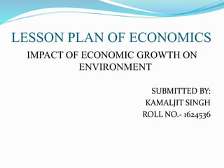 LESSON PLAN OF ECONOMICS
IMPACT OF ECONOMIC GROWTH ON
ENVIRONMENT
SUBMITTED BY:
KAMALJIT SINGH
ROLL NO.- 1624536
 