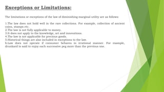Exceptions or Limitations:
The limitations or exceptions of the law of diminishing marginal utility are as follows:
1.The law does not hold well in the rare collections. For example, collection of ancient
coins, stamps etc.
2.The law is not fully applicable to money.
3.It does not apply to the knowledge, art and innovations.
4.The law is not applicable for precious goods.
5.Historical things are also included in exceptions to the law.
6.Law does not operate if consumer behaves in irrational manner. For example,
drunkard is said to enjoy each successive peg more than the previous one.
 