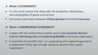  Economics interrelates between infinite demand and limited resources
 It quantifies the benefits and costs associating with engineering projects
to determine if they save enough money to warrant their capital
investments
 What is ECONOMICS?
 What is ENGINEERING ECONOMICS?
 It’s the social science that deals with the production, distribution ,
and consumption of goods and services
 It deals with the method that enables one to take economic decision
towards minimizing cost and maximizing benefits to business organization
 