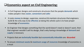  Projects that are technically feasible but economically infeasible are discarded
Economics aspect on Civil Engineering:
 A Civil Engineer designs and constructs structures that the people demands which
makes people's lives easier, convenient and safer
 It costs money to design, supervise, construct & maintain structures that engineers
build & the only way to be effective at doing this whole cycle is to have proper
knowledge of economics
 An Engineer that designs something that the world doesn't need or doesn't want, then
that engineer wouldn't sell his design, that’s why having a knowledge of demand and
supply is necessary
 To ensure minimum waste & maximum usage of resources knowledge of economics is
a must
 