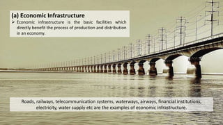(a) Economic Infrastructure
 Economic infrastructure is the basic facilities which
directly benefit the process of production and distribution
in an economy.
Roads, railways, telecommunication systems, waterways, airways, financial institutions,
electricity, water supply etc are the examples of economic infrastructure.
 