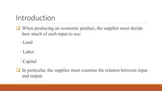 Introduction
 When producing an economic product, the supplier must decide
how much of each input to use:
◦ Land
◦ Labor
◦ Capital
 In particular, the supplier must examine the relation between input
and output
 