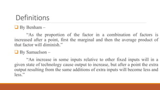 Definitions
 By Benham –
“As the proportion of the factor in a combination of factors is
increased after a point, first the marginal and then the average product of
that factor will diminish.”
 By Samuelson –
“An increase in some inputs relative to other fixed inputs will in a
given state of technology cause output to increase, but after a point the extra
output resulting from the same additions of extra inputs will become less and
less.”
 