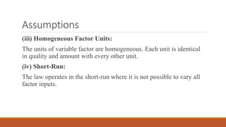 (iii) Homogeneous Factor Units:
The units of variable factor are homogeneous. Each unit is identical
in quality and amount with every other unit.
(iv) Short-Run:
The law operates in the short-run where it is not possible to vary all
factor inputs.
Assumptions
 