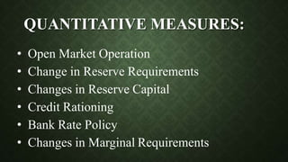 QUANTITATIVE MEASURES:
• Open Market Operation
• Change in Reserve Requirements
• Changes in Reserve Capital
• Credit Rationing
• Bank Rate Policy
• Changes in Marginal Requirements
 