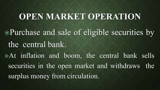 OPEN MARKET OPERATION
Purchase and sale of eligible securities by
the central bank.
At inflation and boom, the central bank sells
securities in the open market and withdraws the
surplus money from circulation.
 
