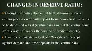 CHANGES IN RESERVE RATIO:
Through this policy the central bank determines that a
certain proportion of cash deposit from commercial banks is
to be deposited with it (central bank) so that the central bank
by this way influences the volume of credit in country.
 Example in Pakistan a total of 5 % cash is to be kept
against demand and time deposits in the central bank.
 