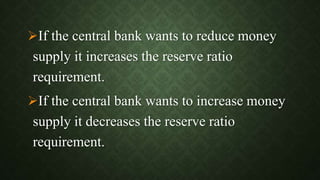 If the central bank wants to reduce money
supply it increases the reserve ratio
requirement.
If the central bank wants to increase money
supply it decreases the reserve ratio
requirement.
 