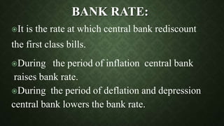 It is the rate at which central bank rediscount
the first class bills.
During the period of inflation central bank
raises bank rate.
During the period of deflation and depression
central bank lowers the bank rate.
BANK RATE:
 