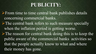 PUBLICITY:
From time to time central bank publishes details
concerning commercial banks.
The central bank refers to such measure specially
when the inflation period is getting worse.
The reason for central bank doing this is to keep the
public aware of the commercial banks activities so
that the people actually know to what and where
their money has gone.
 