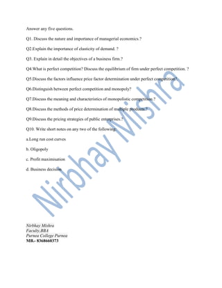 Answer any five questions.
Q1. Discuss the nature and importance of managerial economics.?
Q2.Explain the importance of elasticity of demand. ?
Q3. Explain in detail the objectives of a business firm.?
Q4.What is perfect competition? Discuss the equilibrium of firm under perfect competition. ?
Q5.Discuss the factors influence price factor determination under perfect competition?.
Q6.Distinguish between perfect competition and monopoly?
Q7.Discuss the meaning and characteristics of monopolistic competition.?
Q8.Discuss the methods of price determination of multiple products.?
Q9.Discuss the pricing strategies of public enterprises.?
Q10. Write short notes on any two of the following:
a.Long run cost curves
b. Oligopoly
c. Profit maximisation
d. Business decision
Nirbhay Mishra
Faculty,BBA
Purnea College Purnea
MB.- 8368660373
 