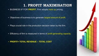 1. PROFIT MAXIMISATION
• BUSINESS IF FOR PROFIT. Firm adopts mark up pricing.
• Objectives of business is to generate larg...