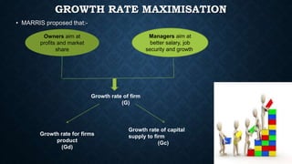 GROWTH RATE MAXIMISATION
• MARRIS proposed that:-
Owners aim at
profits and market
share
Managers aim at
better salary, jo...